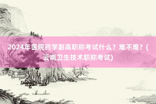 2024年医院药学副高职称考试什么？难不难？(云南卫生技术职称考试)