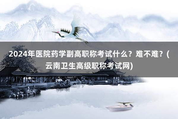 2024年医院药学副高职称考试什么？难不难？(云南卫生高级职称考试网)