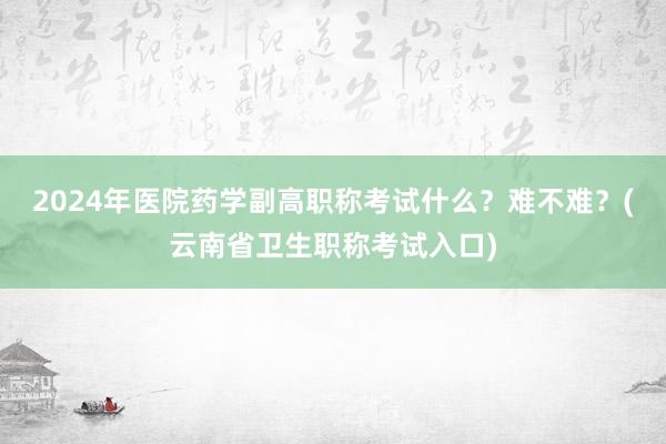 2024年医院药学副高职称考试什么？难不难？(云南省卫生职称考试入口)