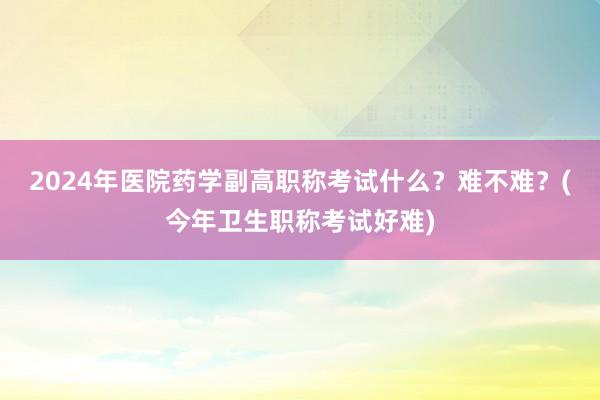 2024年医院药学副高职称考试什么？难不难？(今年卫生职称考试好难)