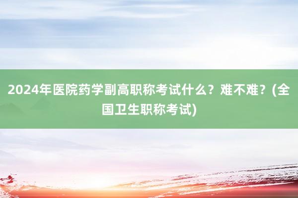 2024年医院药学副高职称考试什么？难不难？(全国卫生职称考试)