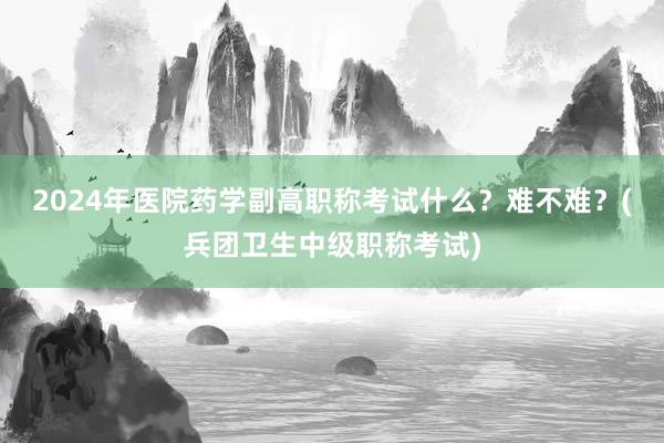 2024年医院药学副高职称考试什么？难不难？(兵团卫生中级职称考试)