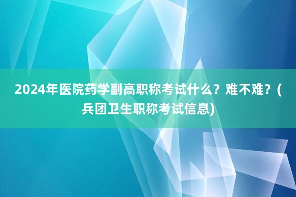 2024年医院药学副高职称考试什么？难不难？(兵团卫生职称考试信息)