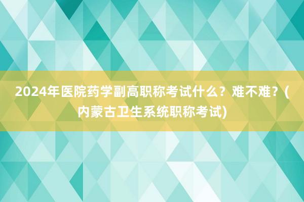 2024年医院药学副高职称考试什么？难不难？(内蒙古卫生系统职称考试)
