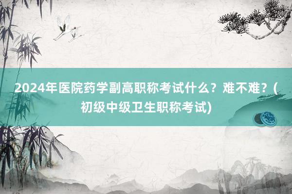 2024年医院药学副高职称考试什么？难不难？(初级中级卫生职称考试)