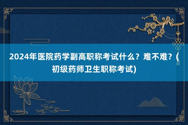 2024年医院药学副高职称考试什么？难不难？(初级药师卫生职称考试)
