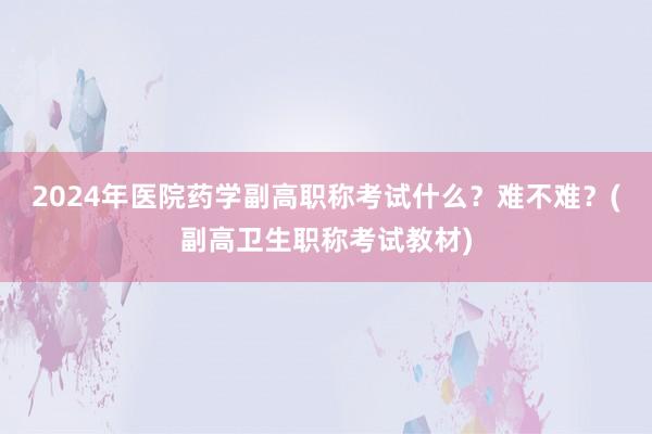 2024年医院药学副高职称考试什么？难不难？(副高卫生职称考试教材)