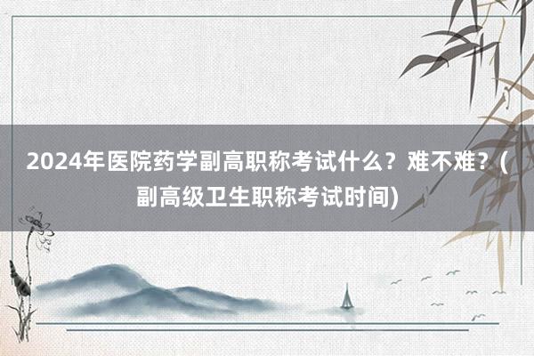 2024年医院药学副高职称考试什么？难不难？(副高级卫生职称考试时间)