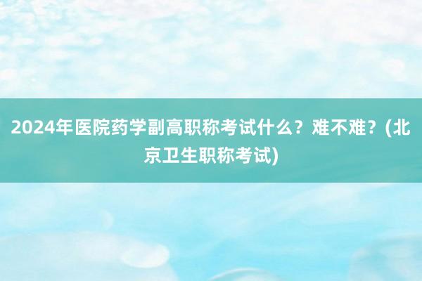 2024年医院药学副高职称考试什么？难不难？(北京卫生职称考试)