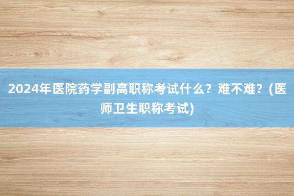 2024年医院药学副高职称考试什么？难不难？(医师卫生职称考试)