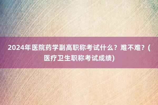 2024年医院药学副高职称考试什么？难不难？(医疗卫生职称考试成绩)