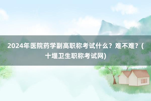 2024年医院药学副高职称考试什么？难不难？(十堰卫生职称考试网)
