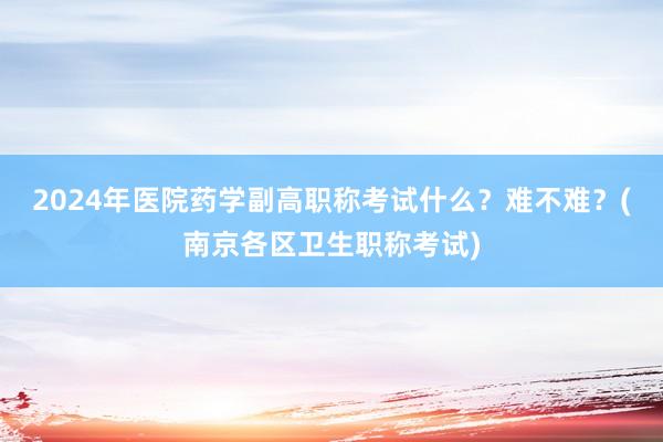 2024年医院药学副高职称考试什么？难不难？(南京各区卫生职称考试)