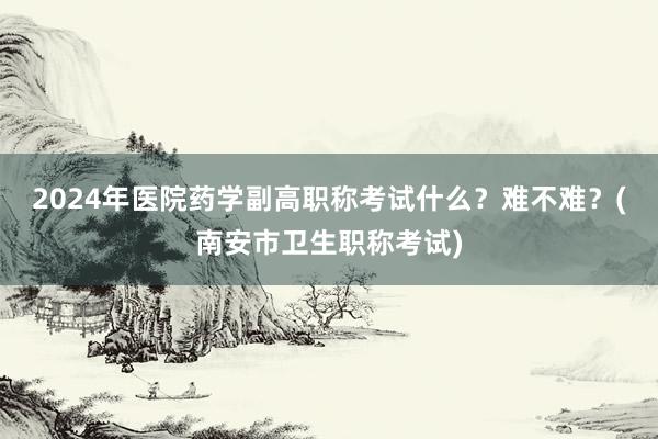 2024年医院药学副高职称考试什么？难不难？(南安市卫生职称考试)