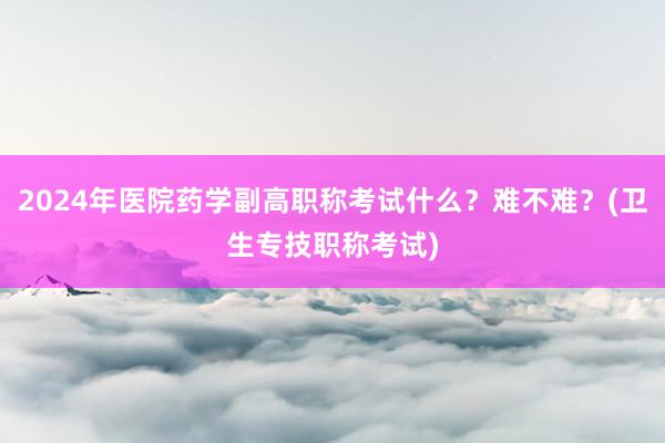 2024年医院药学副高职称考试什么？难不难？(卫生专技职称考试)