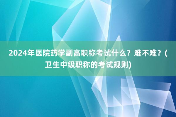 2024年医院药学副高职称考试什么？难不难？(卫生中级职称的考试规则)