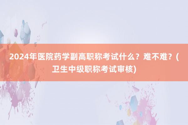 2024年医院药学副高职称考试什么？难不难？(卫生中级职称考试审核)