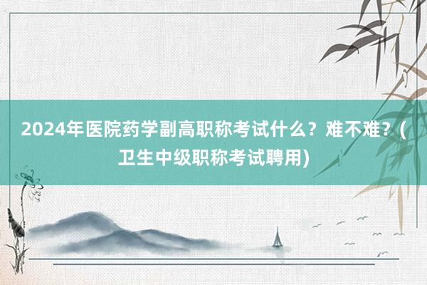 2024年医院药学副高职称考试什么？难不难？(卫生中级职称考试聘用)