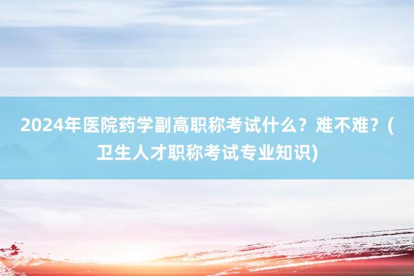 2024年医院药学副高职称考试什么？难不难？(卫生人才职称考试专业知识)