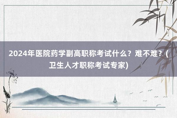 2024年医院药学副高职称考试什么？难不难？(卫生人才职称考试专家)