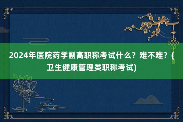 2024年医院药学副高职称考试什么？难不难？(卫生健康管理类职称考试)