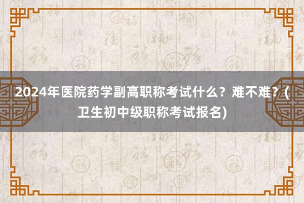 2024年医院药学副高职称考试什么？难不难？(卫生初中级职称考试报名)
