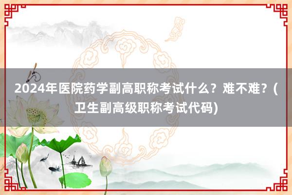 2024年医院药学副高职称考试什么？难不难？(卫生副高级职称考试代码)