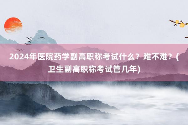 2024年医院药学副高职称考试什么？难不难？(卫生副高职称考试管几年)