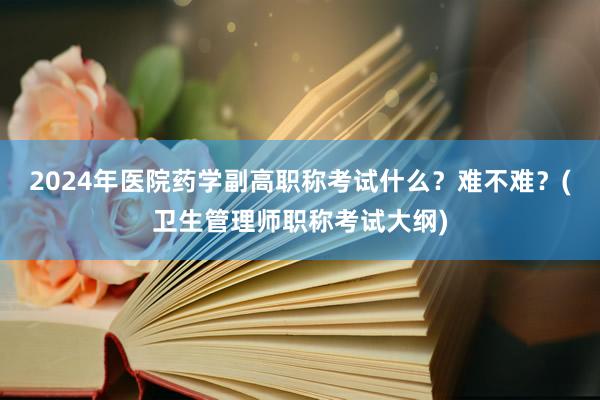 2024年医院药学副高职称考试什么？难不难？(卫生管理师职称考试大纲)