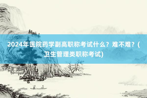 2024年医院药学副高职称考试什么？难不难？(卫生管理类职称考试)