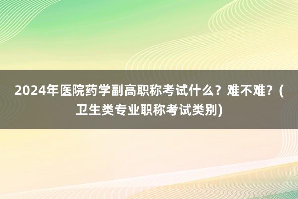 2024年医院药学副高职称考试什么？难不难？(卫生类专业职称考试类别)