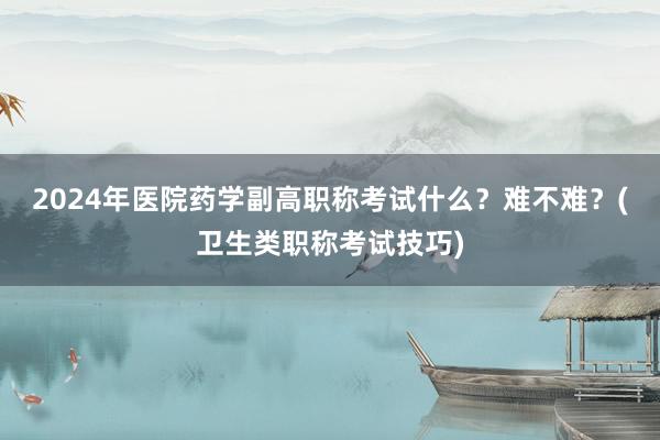 2024年医院药学副高职称考试什么？难不难？(卫生类职称考试技巧)