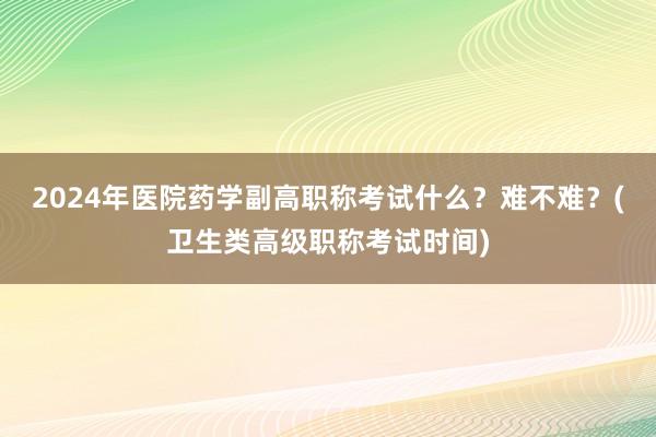 2024年医院药学副高职称考试什么？难不难？(卫生类高级职称考试时间)