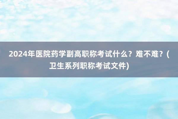 2024年医院药学副高职称考试什么？难不难？(卫生系列职称考试文件)
