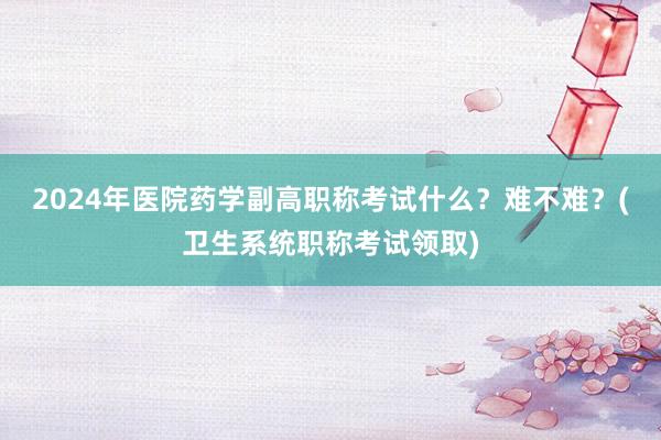 2024年医院药学副高职称考试什么？难不难？(卫生系统职称考试领取)