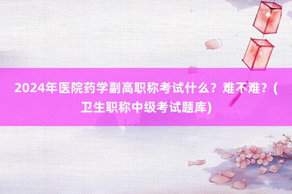 2024年医院药学副高职称考试什么？难不难？(卫生职称中级考试题库)
