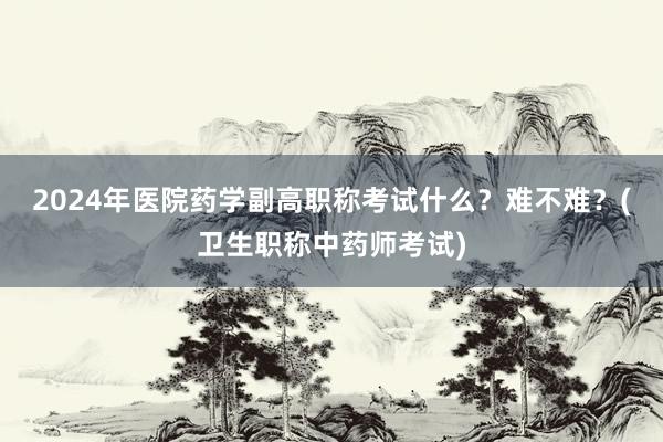 2024年医院药学副高职称考试什么？难不难？(卫生职称中药师考试)