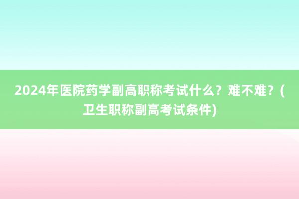 2024年医院药学副高职称考试什么？难不难？(卫生职称副高考试条件)