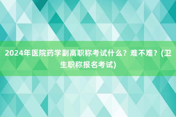 2024年医院药学副高职称考试什么？难不难？(卫生职称报名考试)