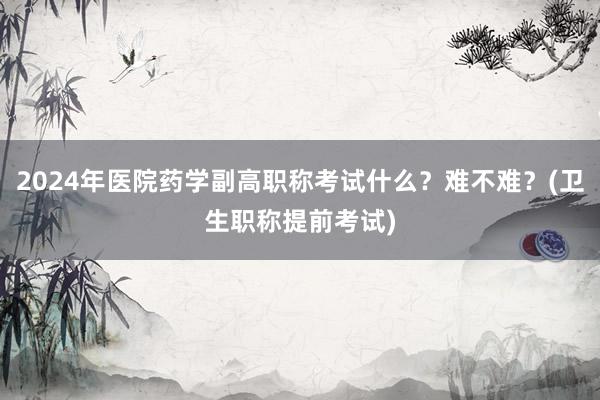 2024年医院药学副高职称考试什么？难不难？(卫生职称提前考试)