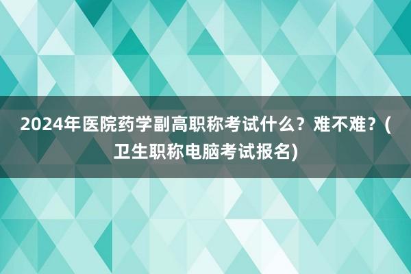 2024年医院药学副高职称考试什么？难不难？(卫生职称电脑考试报名)