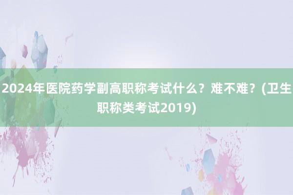 2024年医院药学副高职称考试什么？难不难？(卫生职称类考试2019)