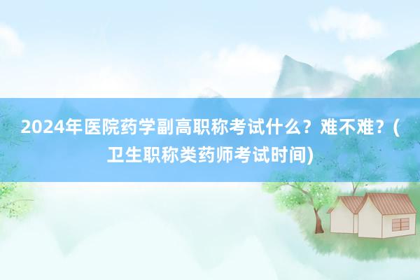 2024年医院药学副高职称考试什么？难不难？(卫生职称类药师考试时间)