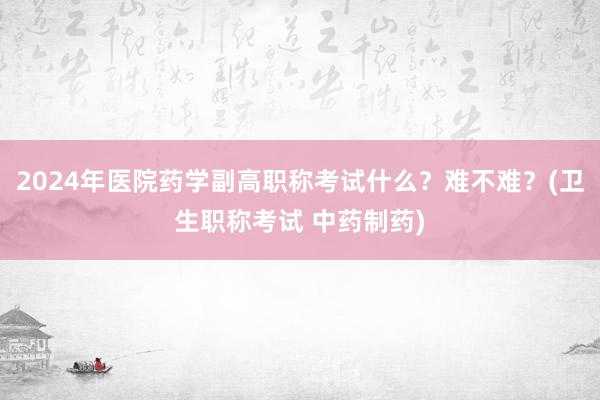 2024年医院药学副高职称考试什么？难不难？(卫生职称考试 中药制药)