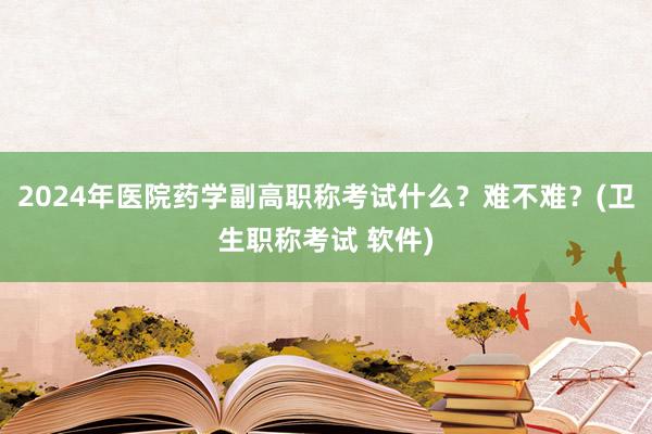 2024年医院药学副高职称考试什么？难不难？(卫生职称考试 软件)