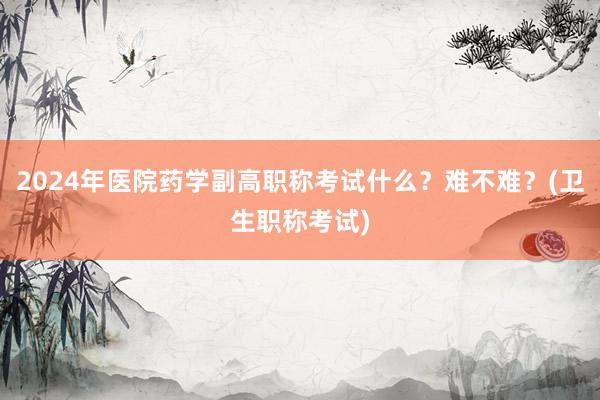 2024年医院药学副高职称考试什么？难不难？(卫生职称考试)