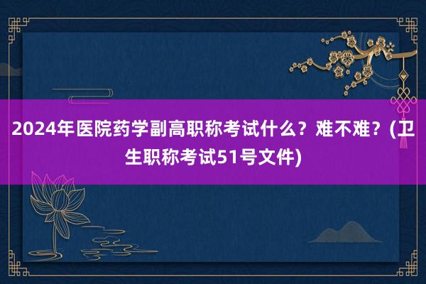 2024年医院药学副高职称考试什么？难不难？(卫生职称考试51号文件)