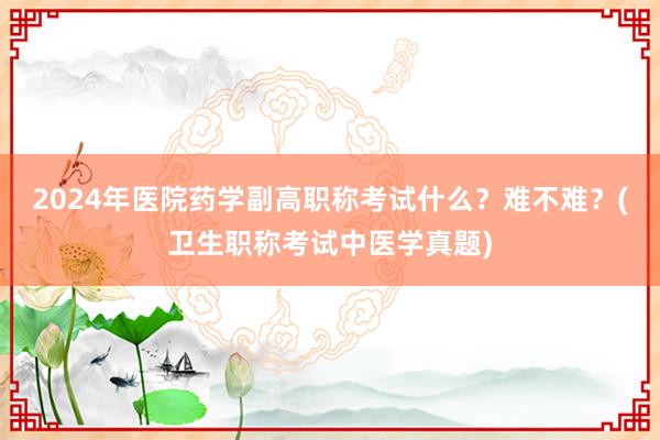 2024年医院药学副高职称考试什么？难不难？(卫生职称考试中医学真题)