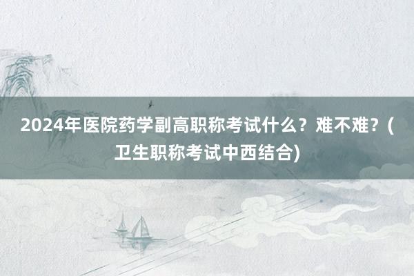 2024年医院药学副高职称考试什么？难不难？(卫生职称考试中西结合)