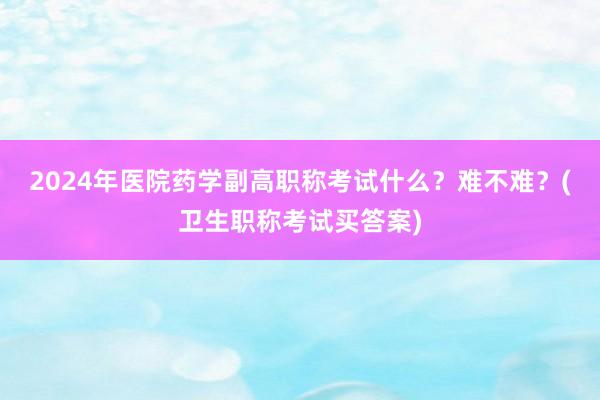 2024年医院药学副高职称考试什么？难不难？(卫生职称考试买答案)